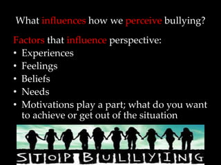 What influences how we perceive bullying?
Factors that influence perspective:
• Experiences
• Feelings
• Beliefs
• Needs
• Motivations play a part; what do you want
  to achieve or get out of the situation
 