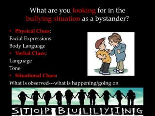 What are you looking for in the
      bullying situation as a bystander?
• Physical Clues:
Facial Expressions
Body Language
• Verbal Clues:
Language
Tone
• Situational Clues:
What is observed---what is happening/going on
 