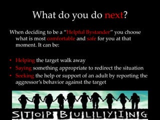 What do you do next?
When deciding to be a “Helpful Bystander” you choose
 what is most comfortable and safe for you at that
 moment. It can be:

• Helping the target walk away
• Saying something appropriate to redirect the situation
• Seeking the help or support of an adult by reporting the
  aggressor’s behavior against the target
 