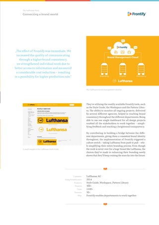 The Lufthansa Story
„The effect of Frontifywas immediate. We
increased the quality of communicating
through a higher brand consistency,
we strengthened individual work due to
better access to information and measured
a considerable cost reduction – resulting
in a possibility for higher production rate.“
A small insight of the Lufthansa Style Guide
The Lufthansa brand management solution
They‘re utilizing the readilyavailable Frontifytools, such
as the Style Guide, the Workspace and the Pattern Libra-
ry. The ability to monitor all ongoing projects, delivered
by several different agencies, helped in reaching brand
consistencythroughout the different departments. Being
able to use one single dashboard for all design projects
enabled all the stakeholders to work together – simpli-
fying feedback and reaching a heightened transparency.
By contributing in building a bridge between the diffe-
rent departments, giving them a consistent brand identity
throughout, the implementation of Frontify triggered a
culture switch – taking Lufthansa from push to pull – whi-
le simplifying their entire branding process. Even though
the work is never over for a huge brand like Lufthansa, the
choices they’ve made in enhancing their branding surely
showsthatthey’llkeepcruisingthestarsfarintothefuture.
Connecting a brand world
	 Customer:	 Lufthansa AG
	 Using Frontify since:	 2014
	 Products:	Style Guide, Workspace, Pattern Library
	 Projects:	300+
	 Users:	 1100+
	 Partners:	 30+
	 Why:	Frontify enables departements to work together
 