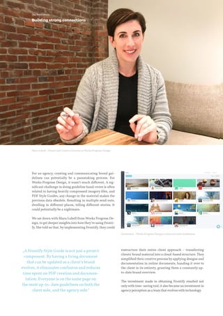 For an agency, creating and communicating brand gui-
delines can potentially be a painstaking process. For
Works Progress Design, it wasn‘t much different. A sig-
nificant challenge in doing guideline hand-overs is often
related to having heavily compressed imagery files, and
PDF Style Guides; any change in the material makes the
previous data obsolete. Resulting in multiple send outs,
dwelling in different places, telling different stories. It
could potentially be a nightmare.
We sat down with Mara Lubell from Works Progress De-
sign, to get deeper insights into howthey’re using Fronti-
fy. She told us that, by implementing Frontify, they could
restructure their entire client approach – transferring
clients‘ brand material into a cloud-based structure.They
simplified their creative process by applying designs and
documentation in online documents, handing it over to
the client in its entirety, granting them a constantly up-
to-date brand overview.
The investment made in obtaining Frontify resulted not
onlywith time-saving tool, it also became an investment in
agencyperception as a team that evolveswith technology.
The WPD Story
„A Frontify Style Guide is not just a project
component. By having a living document
that can be updated as a client’s brand
evolves, it eliminates confusion and reduces
time spent on PDF creation and documen-
tation. Everyone is on the same page on
the most up-to- date guidelines on both the
client side, and the agency side.”
Screenshot –Works Progress Design’s client overview dashboard.
Mara Lubell - Owner and Creative Director at Works Progress Design
Building strong connections
 