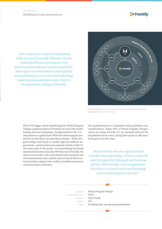 The WPD Story
„New clients are constantly impressed
with our use of Frontify. Whether they’re
established finance businesses who
previously had tedious, traditional guideli-
nes in place or newer fintech startups that
automatically gravitate towards technology
replacing antiquated processes, they’ve
all enjoyed the change to Frontify.“
„With Frontify, we save a great deal of
valuable time and energy, which can now be
used for tasks that help push our business
further. We’ve really come to appreciate
Frontify as a critical tool in our branding
and web development process.“
Works Progress Design uses Frontify to create and hand over coherent
brand guideliens to their clients.
One of the bigger clients benefitting from Works Progress
Designs‘implementationof Frontifywasoneof theworld’s
leading financial enterprises, headquartered in the U.S. ,
andpresentonaglobalscale.Withtheirelevenlargestmar-
kets set upwith their own individualwebsites–Works Pro-
gress Design were hired to visually align the different de-
partments–aswellasthemaincorporatewebsiteintheU.S.
The major part of the project was streamlining the brand
representationinternationally.Withtheuseof Frontify,the
client was provided with centralized brand standards and
site documentation that could be used to keep all eleven ex-
ternal markets aligned with readily accessible instructions
and brand assets at all times.
Building strong connections
	 Customer:	 Works Progress Design
	 Using Frontify since:	 2016
	 Products:	 Style Guide
	 Clients:	 30+
	 Why:	 Enabling time-saving online guidelines
The implementation of adaptable online guidelines was
transformative. Today, 90% of Works Progress Design‘s
clients are using Frontify. It‘s an essential software for
all guideline hand-overs, taking their agency‘s efficiency
from great to world-class.
 