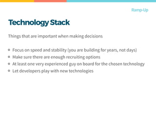 Ramp-Up
Things that are important when making decisions
Focus on speed and stability (you are building for years, not days)
Make sure there are enough recruiting options
At least one very experienced guy on board for the chosen technology
Let developers play with new technologies
TechnologyStack
 
