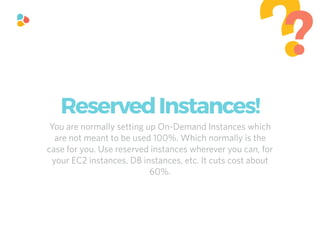 You are normally setting up On-Demand Instances which
are not meant to be used 100%. Which normally is the
case for you. Use reserved instances wherever you can, for
your EC2 instances, DB instances, etc. It cuts cost about
60%.
??
ReservedInstances!
 
