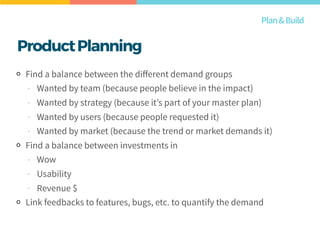 ProductPlanning
Find a balance between the diﬀerent demand groups
- Wanted by team (because people believe in the impact)
- Wanted by strategy (because it’s part of your master plan)
- Wanted by users (because people requested it)
- Wanted by market (because the trend or market demands it)
Find a balance between investments in
- Wow
- Usability
- Revenue $
Link feedbacks to features, bugs, etc. to quantify the demand
Plan&Build
 