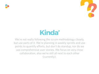 We’re not really following the scrum methodology closely,
but use parts of it. We’re planning in weekly sprints and use
points to quantify eﬀorts, but don’t do standup, nor do we
use comprehensive user stories. We focus on very close
collaboration, also we’re still all next to each other
(currently).
??
Kinda’
 