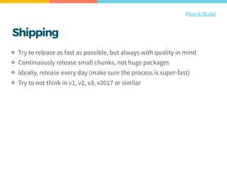 Shipping
Try to release as fast as possible, but always with quality in mind
Continuously release small chunks, not huge packages
Ideally, release every day (make sure the process is super-fast)
Try to not think in v1, v2, v3, v2017 or similar
Plan&Build
 