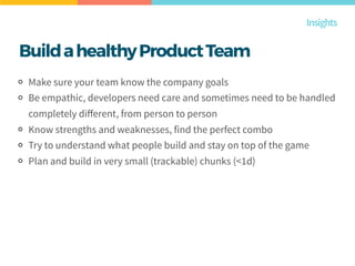 BuildahealthyProductTeam
Make sure your team know the company goals
Be empathic, developers need care and sometimes need to be handled
completely diﬀerent, from person to person
Know strengths and weaknesses, find the perfect combo
Try to understand what people build and stay on top of the game
Plan and build in very small (trackable) chunks (<1d)
Insights
 