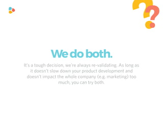 It’s a tough decision, we’re always re-validating. As long as
it doesn’t slow down your product development and
doesn’t impact the whole company (e.g. marketing) too
much, you can try both.
??
Wedoboth.
 