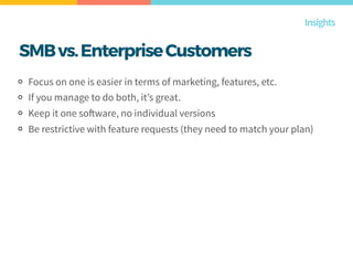SMBvs.EnterpriseCustomers
Focus on one is easier in terms of marketing, features, etc.
If you manage to do both, it’s great.
Keep it one software, no individual versions
Be restrictive with feature requests (they need to match your plan)
Insights
 