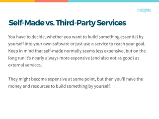 Self-Madevs.Third-PartyServices
You have to decide, whether you want to build something essential by
yourself into your own software or just use a service to reach your goal.
Keep in mind that self-made normally seems less expensive, but on the
long run it’s nearly always more expensive (and also not as good) as
external services.
They might become expensive at some point, but then you’ll have the
money and resources to build something by yourself.
Insights
 