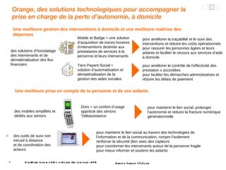 Orange, des solutions technologiques pour accompagner la prise en charge de la perte d’autonomie, à domicile DigiWorld Summit 2011 e-Health 3rd seminar - NFR des mobiles simplifiés et dédiés aux seniors pour maintenir le lien social, prolonger l’autonomie et réduire la fracture numérique générationnelle des outils de suivi non intrusif à distance  et de coordination des acteurs pour maintenir le lien social au travers des technologies de l’information et de la communication, rompre l’isolement renforcer la sécurité (lien avec des capteurs pour coordonner les intervenants autour de la personne fragile pour mieux informer et soutenir les aidants Doro = un confort d’usage apprécié des séniors Téléassistance  Une meilleure prise en compte de la personne et de ses aidants des solutions d’horodatage des intervenants et de dématérialisation des flux financiers pour améliorer la traçabilité et le suivi des interventions et réduire les coûts opérationnels pour rassurer les personnes âgées et leurs aidants et faciliter le recours aux services d’aide à domicile Mobile et Badge = une solution d’acquisition de traces horaires d’interventions destinée aux prestataires de services à la personne et leurs intervenants Tiers Payant Social = solution d’automatisation et dématérialisation de la gestion des aides sociales  pour améliorer le contrôle de l’effectivité des prestation s accordées pour faciliter les démarches administratives et réduire les délais de paiement Une meilleure gestion des interventions à domicile et une meilleure maîtrise des dépenses 