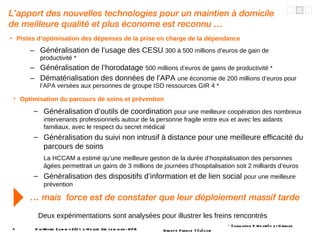 Pistes d’optimisation des dépenses de la prise en charge de la dépendance Généralisation de l’usage des CESU  300 à 500 millions d’euros de gain de productivité * Généralisation de l’horodatage  500 millions d’euros de gains de productivité * Dématérialisation des données de l’APA  une économie de 200 millions d’euros pour l’APA versées aux personnes de groupe ISO ressources GIR 4 * DigiWorld Summit 2011 e-Health 3rd seminar - NFR L’apport des nouvelles technologies pour un maintien à domicile de meilleure qualité et plus économe est reconnu … …  mais  force est de constater que leur déploiement massif tarde Optimisation du parcours de soins et prévention Généralisation d’outils de coordination  pour une meilleure coopération des nombreux intervenants professionnels autour de la personne fragile entre eux et avec les aidants familiaux, avec le respect du secret médical Généralisation du suivi non intrusif à distance pour une meilleure efficacité du parcours de soins La HCCAM a estimé qu’une meilleure gestion de la durée d’hospitalisation des personnes âgées permettrait un gains de 3 millions de journées d’hospitalisation soit 2 milliards d’euros Généralisation des dispositifs d’information et de lien social  pour une meilleure prévention * évaluation F.Heyriès et Orange Deux expérimentations sont analysées pour illustrer les freins rencontrés 