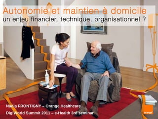 Autonomie et maintien à domicile un enjeu financier, technique, organisationnel ? Nadia FRONTIGNY – Orange Healthcare DigiWorld Summit 2011   – e-Health 3rd seminar 