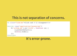 This is not separation of concerns.
<a class="hide-me">Click and I'll disappear</a>
<script type="application/javascript">
$('a.hide_me').on('click', function (e) {
e.preventDefault();
$(this).hide();
});
</script>
It's error-prone.
 