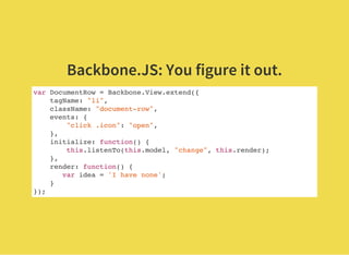 Backbone.JS: You figure it out.
var DocumentRow = Backbone.View.extend({
tagName: "li",
className: "document-row",
events: {
"click .icon": "open",
},
initialize: function() {
this.listenTo(this.model, "change", this.render);
},
render: function() {
var idea = 'I have none';
}
});
 