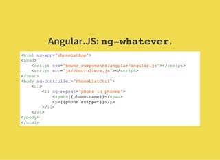 Angular.JS: ng-whatever.
<html ng-app="phonecatApp">
<head>
<script src="bower_components/angular/angular.js"></script>
<script src="js/controllers.js"></script>
</head>
<body ng-controller="PhoneListCtrl">
<ul>
<li ng-repeat="phone in phones">
<span>{{phone.name}}</span>
<p>{{phone.snippet}}</p>
</li>
</ul>
</body>
</html>
 