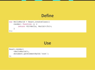Define
var HelloWorld = React.createClass({
render: function () {
return <h1>Hello, World!</h1>;
}
});
 
Use
React.render(
<HelloWorld/>,
document.getElementById('root')
);
 