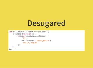 Desugared
var HelloWorld = React.createClass({
render: function () {
return React.createElement(
'h1',
{className: 'hello_world'},
'Hello, World!'
);
}
});
 