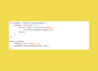 var Badge = React.createClass({
render: function () {
return <div className="badge">
<h1>{this.props.name}</h1>
<div>;
}
});
React.render(
<Badge name="Kayla" />,
document.getElementById('root')
);
 