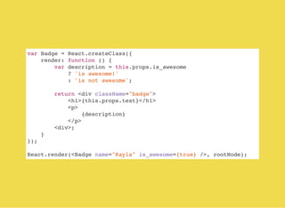 var Badge = React.createClass({
render: function () {
var description = this.props.is_awesome
? 'is awesome!'
: 'is not awesome';
return <div className="badge">
<h1>{this.props.text}</h1>
<p>
{description}
</p>
<div>;
}
});
React.render(<Badge name="Kayla" is_awesome={true} />, rootNode);
 