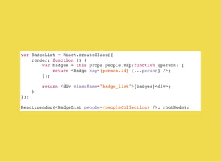 var BadgeList = React.createClass({
render: function () {
var badges = this.props.people.map(function (person) {
return <Badge key={person.id} {...person} />;
});
return <div className="badge_list">{badges}<div>;
}
});
React.render(<BadgeList people={peopleCollection} />, rootNode);
 