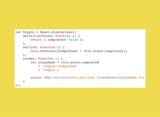 var Toggle = React.createClass({
getInitialState: function () {
return { completed: false };
},
onClick: function () {
this.setState({completed: ! this.state.completed});
},
render: function () {
var className = this.state.completed
? 'toggle--completed'
: 'toggle';
return <div onClick={this.onClick} className={className} />;
}
});
 