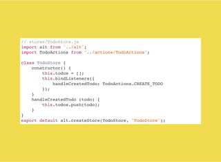 // stores/TodoStore.js
import alt from '../alt';
import TodoActions from '../actions/TodoActions';
class TodoStore {
constructor() {
this.todos = [];
this.bindListeners({
handleCreatedTodo: TodoActions.CREATE_TODO
});
}
handleCreatedTodo (todo) {
this.todos.push(todo);
}
}
export default alt.createStore(TodoStore, 'TodoStore');
 
