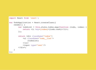 import React from 'react';
var TodoApplication = React.createClass({
render() {
var todoList = this.state.todos.map(function (todo, index) {
return <li key={index}>{todo.task}</li>;
});
return <div className="todos">
<ul className="todo__list">
{todoList}
</ul>
<input type="text"/>
</div>;
}
});
 