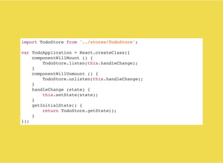 import TodoStore from '../stores/TodoStore';
var TodoApplication = React.createClass({
componentWillMount () {
TodoStore.listen(this.handleChange);
}
componentWillUnmount () {
TodoStore.unlisten(this.handleChange);
}
handleChange (state) {
this.setState(state);
}
getInitialState() {
return TodoStore.getState();
}
});
 