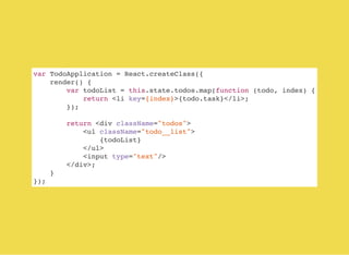 var TodoApplication = React.createClass({
render() {
var todoList = this.state.todos.map(function (todo, index) {
return <li key={index}>{todo.task}</li>;
});
return <div className="todos">
<ul className="todo__list">
{todoList}
</ul>
<input type="text"/>
</div>;
}
});
 