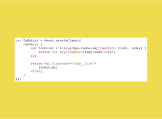 var TodoList = React.createClass({
render() {
var todoList = this.props.todos.map(function (todo, index) {
return <li key={index}>{todo.task}</li>;
});
return <ul className="todo__list">
{todoList}
</ul>;
}
});
 