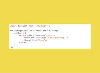 import TodoList from './TodoList';
var TodoApplication = React.createClass({
render() {
return <div className="todos">
<TodoList todos={this.state.todos} />
<input type="text"/>
</div>;
}
});
 