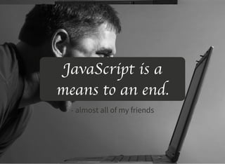 JavaScript is a
means to an end.
- almost all of my friends
 