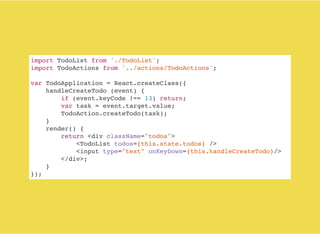 import TodoList from './TodoList';
import TodoActions from '../actions/TodoActions';
var TodoApplication = React.createClass({
handleCreateTodo (event) {
if (event.keyCode !== 13) return;
var task = event.target.value;
TodoAction.createTodo(task);
}
render() {
return <div className="todos">
<TodoList todos={this.state.todos} />
<input type="text" onKeyDown={this.handleCreateTodo}/>
</div>;
}
});
 