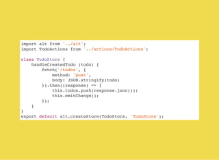 import alt from '../alt';
import TodoActions from '../actions/TodoActions';
class TodoStore {
handleCreatedTodo (todo) {
fetch('/todos', {
method: 'post',
body: JSON.stringify(todo)
}).then((response) => {
this.todos.push(response.json());
this.emitChange();
});
}
}
export default alt.createStore(TodoStore, 'TodoStore');
 