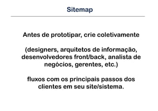 Sitemap


Antes de prototipar, crie coletivamente

 (designers, arquitetos de informação,
desenvolvedores front/back, analista de
       negócios, gerentes, etc.)

 fluxos com os principais passos dos
     clientes em seu site/sistema.
 