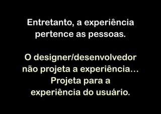 Entretanto, a experiência
  pertence as pessoas.

O designer/desenvolvedor
não projeta a experiência…
      Projeta para a
  experiência do usuário.
 