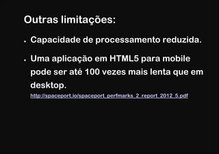 Outras limitações:
●   Capacidade de processamento reduzida.

●   Uma aplicação em HTML5 para mobile
    pode ser até 100 vezes mais lenta que em
    desktop.
    http://spaceport.io/spaceport_perfmarks_2_report_2012_5.pdf
 