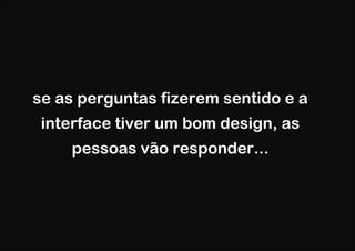 se as perguntas fizerem sentido e a
 interface tiver um bom design, as
    pessoas vão responder...
 