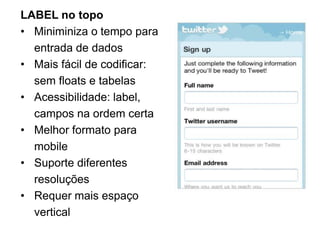 LABEL no topo
• Miniminiza o tempo para
  entrada de dados
• Mais fácil de codificar:
  sem floats e tabelas
• Acessibilidade: label,
  campos na ordem certa
• Melhor formato para
  mobile
• Suporte diferentes
  resoluções
• Requer mais espaço
  vertical
 