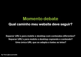 Momento debate
          Qual caminho meu website deve seguir?


      Separar URL‟s para mobile e desktop com conteúdos diferentes?
        Separar URL‟s para mobile e desktop copiando o conteúdo?
              Uma única URL que se adapta a todas as telas?




By Thais @tsouzamobile
 