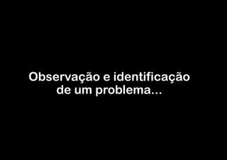 Observação e identificação
    de um problema...
 