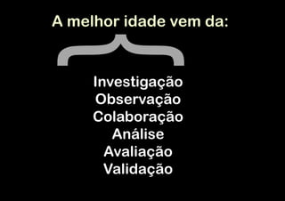 A melhor idade vem da:


     Investigação
     Observação
     Colaboração
        Análise
       Avaliação
       Validação
 