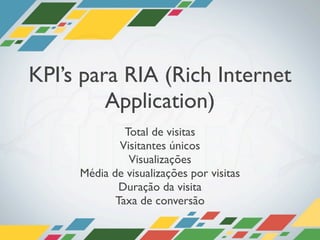 KPI’s para RIA (Rich Internet
         Application)
              Total de visitas
             Visitantes únicos
               Visualizações
     Média de visualizações por visitas
             Duração da visita
            Taxa de conversão
 