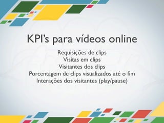 KPI’s para vídeos online
          Requisições de clips
             Visitas em clips
           Visitantes dos clips
Porcentagem de clips visualizados até o ﬁm
  Interações dos visitantes (play/pause)
 