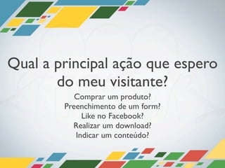 Qual a principal ação que espero
       do meu visitante?
           Comprar um produto?
        Preenchimento de um form?
             Like no Facebook?
          Realizar um download?
           Indicar um conteúdo?
 