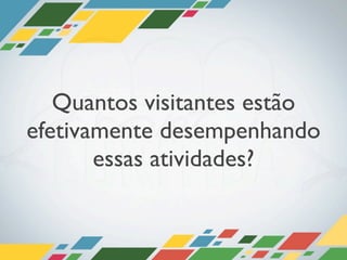 Quantos visitantes estão
efetivamente desempenhando
       essas atividades?
 