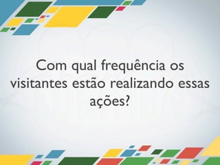 Com qual frequência os
visitantes estão realizando essas
              ações?
 