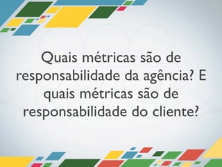 Quais métricas são de
responsabilidade da agência? E
    quais métricas são de
 responsabilidade do cliente?
 
